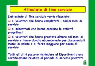 Attestato di fine servizio
L’attestato di fine servizio verrà rilasciato:
 ai volontari che hanno completato i dodici mesi di
servizio
 ai subentrati che hanno concluso le attività
progettuali
 ai volontari che hanno prestato almeno sei mesi di
servizio e hanno dovuto abbandonarlo per documentati
motivi di salute o di forza maggiore per causa di
servizio
Tutti gli altri possono richiedere al Dipartimento una
certificazione relativa al periodo di servizio prestato
 