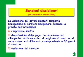 Sanzioni disciplinari
(dal Contratto di Servizio Civile)
La violazione dei doveri elencati comporta
l’irrogazione di sanzioni disciplinari, secondo la
gravità dell’infrazione:
 rimprovero scritto
 decurtazione della paga, da un minimo pari
all’importo corrispondente ad un giorno di servizio ad
un massimo pari all’importo corrispondente a 10 giorni
di servizio
 esclusione dal servizio
 