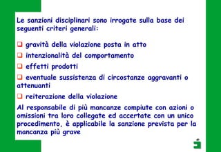Le sanzioni disciplinari sono irrogate sulla base dei
seguenti criteri generali:
 gravità della violazione posta in atto
 intenzionalità del comportamento
 effetti prodotti
 eventuale sussistenza di circostanze aggravanti o
attenuanti
 reiterazione della violazione
Al responsabile di più mancanze compiute con azioni o
omissioni tra loro collegate ed accertate con un unico
procedimento, è applicabile la sanzione prevista per la
mancanza più grave
 