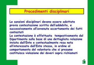 Procedimenti disciplinari
Le sanzioni disciplinari devono essere adottate
previa contestazione scritta dell’addebito, e
successivamente all’avvenuto accertamento dei fatti
contestati
La contestazione è effettuata tempestivamente dal
Dipartimento sulla base di una dettagliata relazione
inviata dall’Ente e contestualmente resa nota
all’interessato dall’Ente stesso, in ordine al
comportamento del volontario che si presume
costituisca violazione dei doveri sopra richiamati
 