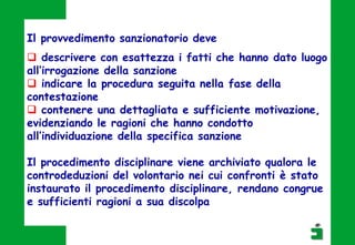 Il provvedimento sanzionatorio deve
 descrivere con esattezza i fatti che hanno dato luogo
all’irrogazione della sanzione
 indicare la procedura seguita nella fase della
contestazione
 contenere una dettagliata e sufficiente motivazione,
evidenziando le ragioni che hanno condotto
all’individuazione della specifica sanzione
Il procedimento disciplinare viene archiviato qualora le
controdeduzioni del volontario nei cui confronti è stato
instaurato il procedimento disciplinare, rendano congrue
e sufficienti ragioni a sua discolpa
 