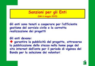 Gli enti sono tenuti a cooperare per l’efficiente
gestione del servizio civile e la corretta
realizzazione dei progetti
Gli enti devono:
 garantire la pubblicità del progetto, attraverso
la pubblicazione dello stesso nella home page del
sito internet dell’ente per il periodo di vigenza del
Bando per la selezione dei volontari
Sanzioni per gli Enti
(DM 6 maggio 2015)
 