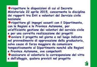 rispettare le disposizioni di cui al Decreto
Ministeriale 22 aprile 2015, concernente la disciplina
dei rapporti tra Enti e volontari del Servizio civile
nazionale
rispettare gli impegni assunti con il Dipartimento,
con le Regioni e le Province Autonome, per
un’efficiente gestione dei volontari del servizio civile
e per una corretta realizzazione dei progetti
avviare il progetto nel giorno e nel luogo indicato
nel provvedimento di approvazione della graduatoria,
salvo cause di forza maggiore da comunicare
tempestivamente al Dipartimento nonché alle Regioni
e Province Autonome, ove competenti
assicurare al volontario la corresponsione del vitto
e dell’alloggio, qualora previsti nel progetto
 