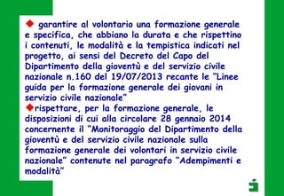  garantire al volontario una formazione generale
e specifica, che abbiano la durata e che rispettino
i contenuti, le modalità e la tempistica indicati nel
progetto, ai sensi del Decreto del Capo del
Dipartimento della gioventù e del servizio civile
nazionale n.160 del 19/07/2013 recante le “Linee
guida per la formazione generale dei giovani in
servizio civile nazionale”
rispettare, per la formazione generale, le
disposizioni di cui alla circolare 28 gennaio 2014
concernente il “Monitoraggio del Dipartimento della
gioventù e del servizio civile nazionale sulla
formazione generale dei volontari in servizio civile
nazionale” contenute nel paragrafo “Adempimenti e
modalità”
 