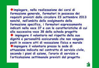 impiegare, nella realizzazione dei corsi di
formazione generale, formatori in possesso dei
requisiti previsti dalla circolare 23 settembre 2013
nonché, nell’ambito dello svolgimento della
formazione specifica, i formatori espressamente
indicati nella voce 37 e con le caratteristiche di cui
alla successiva voce 38 della scheda progetto
 impiegare il volontario nel rispetto della sua
dignità e personalità assicurando che non vengano
posti in essere atti di vessazione fisica e morale
impiegare il volontario presso la sede di
attuazione indicata nel contratto di servizio civile,
secondo i piani di azione, l’orario di servizio e
l’articolazione settimanale previsti dal progetto
 