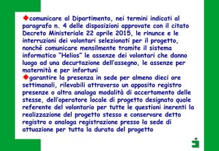 comunicare al Dipartimento, nei termini indicati al
paragrafo n. 4 delle disposizioni approvate con il citato
Decreto Ministeriale 22 aprile 2015, le rinunce e le
interruzioni dei volontari selezionati per il progetto,
nonché comunicare mensilmente tramite il sistema
informatico “Helios” le assenze dei volontari che danno
luogo ad una decurtazione dell’assegno, le assenze per
maternità e per infortuni
garantire la presenza in sede per almeno dieci ore
settimanali, rilevabili attraverso un apposito registro
presenze o altra analoga modalità di accertamento delle
stesse, dell’operatore locale di progetto designato quale
referente del volontario per tutte le questioni inerenti la
realizzazione del progetto stesso e conservare detto
registro o analoga registrazione presso la sede di
attuazione per tutta la durata del progetto
 