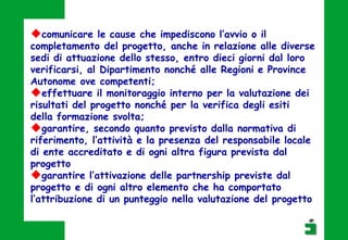 comunicare le cause che impediscono l’avvio o il
completamento del progetto, anche in relazione alle diverse
sedi di attuazione dello stesso, entro dieci giorni dal loro
verificarsi, al Dipartimento nonché alle Regioni e Province
Autonome ove competenti;
effettuare il monitoraggio interno per la valutazione dei
risultati del progetto nonché per la verifica degli esiti
della formazione svolta;
garantire, secondo quanto previsto dalla normativa di
riferimento, l’attività e la presenza del responsabile locale
di ente accreditato e di ogni altra figura prevista dal
progetto
garantire l’attivazione delle partnership previste dal
progetto e di ogni altro elemento che ha comportato
l’attribuzione di un punteggio nella valutazione del progetto
 