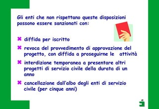  diffida per iscritto
 revoca del provvedimento di approvazione del
progetto, con diffida a proseguirne le attività
 interdizione temporanea a presentare altri
progetti di servizio civile della durata di un
anno
 cancellazione dall’albo degli enti di servizio
civile (per cinque anni)
Gli enti che non rispettano queste disposizioni
possono essere sanzionati con:
 