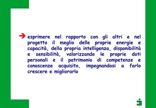  esprimere nel rapporto con gli altri e nel
progetto il meglio delle proprie energie e
capacità, della propria intelligenza, disponibilità
e sensibilità, valorizzando le proprie doti
personali e il patrimonio di competenze e
conoscenze acquisito, impegnandosi a farlo
crescere e migliorarlo
 