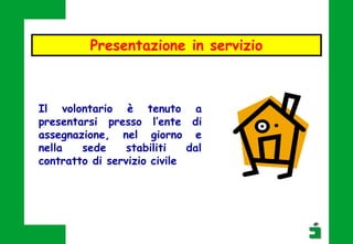 Il volontario è tenuto a
presentarsi presso l’ente di
assegnazione, nel giorno e
nella sede stabiliti dal
contratto di servizio civile
Presentazione in servizio
 