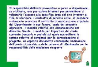 Il responsabile dell’ente provvedono a porre a disposizione,
se richiesta, una postazione internet per permettere al
volontario l’accesso alla specifica area del sito internet al
fine di scaricare il contratto di servizio civile, di prendere
visione e/o scaricare il contratto di assicurazione stipulata
dal Dipartimento in suo favore, copia del progetto
approvato, il modello relativo alla comunicazione del
domicilio fiscale, il modulo per l’apertura del conto
corrente bancario o postale sul quale accreditare le
somme relative al compenso per la partecipazione al
progetto, un apposito documento contenente l’indicazione
dell’orario di servizio e delle persone di riferimento con le
responsabilità dalle medesime ricoperte
 
