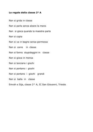 Le regole della classe 2° A 
Non si grida in classe 
Non si parla senza alzare la mano 
Non si gioca quando la maestra parla 
Non si copia 
Non si va in bagno senza permesso 
Non si corre in classe 
Non si fanno stupidaggini in classe 
Non si gioca in mensa 
Non si lanciano i giochi 
Non si portano i giochi 
Non si portano i giochi grandi 
Non si balla in classe 
Emrah e Ilija, classe 2^ A, IC San Giovanni, Trieste 
 