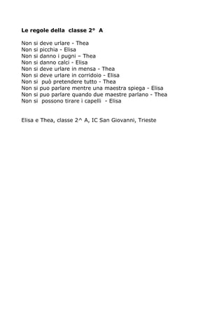 Le regole della classe 2° A 
Non si deve urlare - Thea 
Non si picchia - Elisa 
Non si danno i pugni – Thea 
Non si danno calci - Elisa 
Non si deve urlare in mensa - Thea 
Non si deve urlare in corridoio - Elisa 
Non si può pretendere tutto - Thea 
Non si puo parlare mentre una maestra spiega - Elisa 
Non si puo parlare quando due maestre parlano - Thea 
Non si possono tirare i capelli - Elisa 
Elisa e Thea, classe 2^ A, IC San Giovanni, Trieste 
 