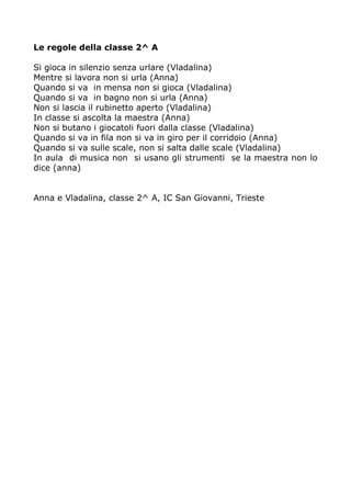 Le regole della classe 2^ A 
Si gioca in silenzio senza urlare (Vladalina) 
Mentre si lavora non si urla (Anna) 
Quando si va in mensa non si gioca (Vladalina) 
Quando si va in bagno non si urla (Anna) 
Non si lascia il rubinetto aperto (Vladalina) 
In classe si ascolta la maestra (Anna) 
Non si butano i giocatoli fuori dalla classe (Vladalina) 
Quando si va in fila non si va in giro per il corridoio (Anna) 
Quando si va sulle scale, non si salta dalle scale (Vladalina) 
In aula di musica non si usano gli strumenti se la maestra non lo 
dice (anna) 
Anna e Vladalina, classe 2^ A, IC San Giovanni, Trieste 
 