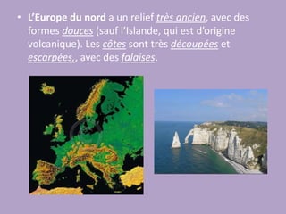 L’Europe du nord a un relief très ancien, avec des formes douces (sauf l’Islande, qui est d’origine volcanique). Les côtes sont très découpées et escarpées,, avec des falaises.L’Europe centrale est formée par la Grande Plaine Européenne, qui s’étend de la France à la Russie. C’est une bonne zone pour l’agriculture et l’élevage. Les côtes sont basses avec des formes douces.L’Europe du sud. On y trouve la Péninsule Ibérique, Italique et Balkanique. Le relief est montagneux et les côtes sont découpées.