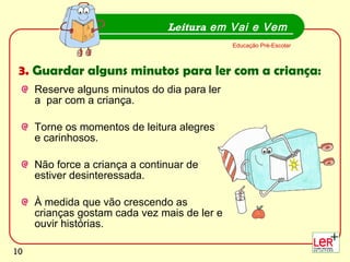 Reserve alguns minutos do dia para ler a  par com a criança. Torne os momentos de leitura alegres e carinhosos.  Não force a criança a continuar de estiver desinteressada. À medida que vão crescendo as crianças gostam cada vez mais de ler e ouvir histórias. Leitura  em Vai e Vem Educação Pré-Escolar 3.  Guardar alguns minutos para ler com a criança: 