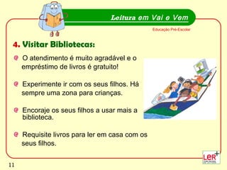 O atendimento é muito agradável e o  empréstimo de livros é gratuito! Experimente ir com os seus filhos. Há  sempre uma zona para crianças.  Encoraje os seus filhos a usar mais a biblioteca. Requisite livros para ler em casa com os  seus filhos.  Leitura  em Vai e Vem Educação Pré-Escolar 4.  Visitar Bibliotecas: 