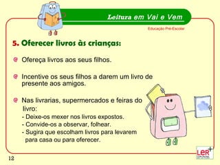 Ofereça livros aos seus filhos. Incentive os seus filhos a darem um livro de presente aos amigos.  Nas livrarias, supermercados e feiras do  livro: - Deixe-os mexer nos livros expostos. - Convide-os a observar, folhear. - Sugira que escolham livros para levarem  para casa ou para oferecer.  Leitura  em Vai e Vem Educação Pré-Escolar 5.  Oferecer livros às crianças: 
