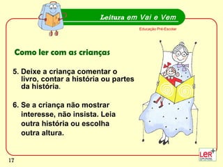5. Deixe a criança comentar o livro, contar a história ou partes da história . 6. Se a criança não mostrar interesse, não insista. Leia  outra história ou escolha outra altura. Leitura  em Vai e Vem Educação Pré-Escolar Como ler com as crianças 