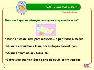 Muito antes de irem para a escola – a partir dos 6 meses. Quando aprendem a falar, por imitação dos adultos.  Quando vêem os adultos a ler. Sobretudo quando têm a sorte de ouvir ler em voz alta.  Leitura  em Vai e Vem Educação Pré-Escolar Quando é que as crianças começam a aprender a ler? 