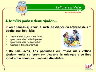 Leitura em Vai e Vem Educação Pré-Escolar A família pode e deve ajudar… As crianças que têm a sorte de dispor da atenção de um adulto que lhes  leia:  habituam-se a gostar de livros  aprendem a ler mais depressa  aprendem a ler muito melhor  passam a treinar sozinhas Os pais, avós, tios padrinhos ou irmãos mais velhos ajudam muito se lerem em voz alta às crianças e se lhes mostrarem como os livros são divertidos.   