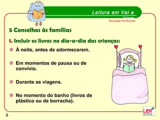 À noite, antes de adormecerem.  Em momentos de pausa ou de convívio. Durante as viagens.  No momento do banho (livros de plástico ou de borracha). Leitura em Vai e Vem Educação Pré-Escolar 5 Conselhos às famílias 1.  Incluir os livros no dia-a-dia das crianças: 