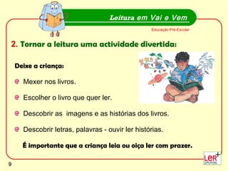 Deixe a criança: Mexer nos livros. Escolher o livro que quer ler.  Descobrir as  imagens e as histórias dos livros.  Descobrir letras, palavras - ouvir ler histórias. É importante que a criança leia ou oiça ler com prazer. Leitura  em Vai e Vem Educação Pré-Escolar 2.   Tornar a leitura uma actividade divertida: 