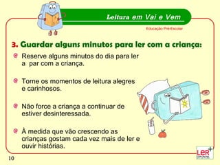 10
Reserve alguns minutos do dia para ler
a par com a criança.
Torne os momentos de leitura alegres
e carinhosos.
Não force a criança a continuar de
estiver desinteressada.
À medida que vão crescendo as
crianças gostam cada vez mais de ler e
ouvir histórias.
Leitura em Vai e Vem
Educação Pré-Escolar
3. Guardar alguns minutos para ler com a criança:
10
 