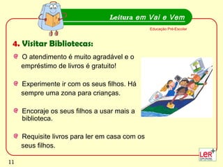 11
O atendimento é muito agradável e o
empréstimo de livros é gratuito!
Experimente ir com os seus filhos. Há
sempre uma zona para crianças.
Encoraje os seus filhos a usar mais a
biblioteca.
Requisite livros para ler em casa com os
seus filhos.
Leitura em Vai e Vem
Educação Pré-Escolar
4. Visitar Bibliotecas:
11
 