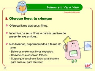 12
Ofereça livros aos seus filhos.
Incentive os seus filhos a darem um livro de
presente aos amigos.
Nas livrarias, supermercados e feiras do
livro:
- Deixe-os mexer nos livros expostos.
- Convide-os a observar, folhear.
- Sugira que escolham livros para levarem
para casa ou para oferecer.
Leitura em Vai e Vem
Educação Pré-Escolar
5. Oferecer livros às crianças:
12
 