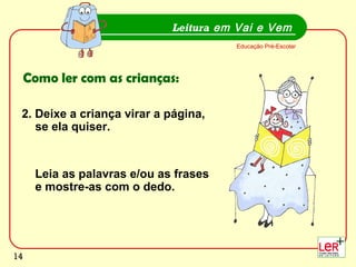 14
2. Deixe a criança virar a página,
se ela quiser.
Leia as palavras e/ou as frases
e mostre-as com o dedo.
Leitura em Vai e Vem
Educação Pré-Escolar
Como ler com as crianças:
14
 