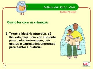 15
3. Torne a história atractiva, dê-
lhe vida, faça uma voz diferente
para cada personagem, use
gestos e expressões diferentes
para contar a história.
Leitura em Vai e Vem
Educação Pré-Escolar
Como ler com as crianças:
15
 