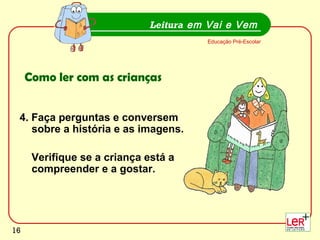 16
4. Faça perguntas e conversem
sobre a história e as imagens.
Verifique se a criança está a
compreender e a gostar.
Leitura em Vai e Vem
Educação Pré-Escolar
Como ler com as crianças
16
 
