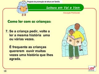 18
Leitura em Vai e Vem
Educação Pré-Escolar
Como ler com as crianças:
7. Se a criança pedir, volte a
ler a mesma história uma
ou várias vezes.
É frequente as crianças
quererem ouvir muitas
vezes uma história que lhes
agrada.
Projecto de promoção de leitura em família
18
 