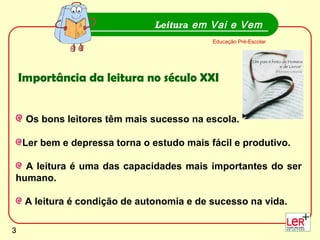 3
Os bons leitores têm mais sucesso na escola.
Ler bem e depressa torna o estudo mais fácil e produtivo.
A leitura é uma das capacidades mais importantes do ser
humano.
A leitura é condição de autonomia e de sucesso na vida.
Leitura em Vai e Vem
Educação Pré-Escolar
Importância da leitura no século XXI
3
 