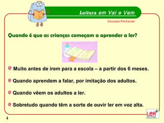 4
Muito antes de irem para a escola – a partir dos 6 meses.
Quando aprendem a falar, por imitação dos adultos.
Quando vêem os adultos a ler.
Sobretudo quando têm a sorte de ouvir ler em voz alta.
Leitura em Vai e Vem
Educação Pré-Escolar
Quando é que as crianças começam a aprender a ler?
4
 