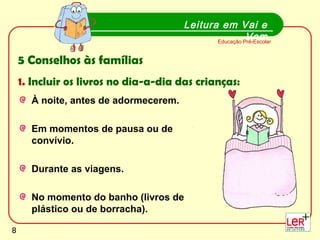 8
À noite, antes de adormecerem.
Em momentos de pausa ou de
convívio.
Durante as viagens.
No momento do banho (livros de
plástico ou de borracha).
Leitura em Vai e
VemEducação Pré-Escolar
5 Conselhos às famílias
1. Incluir os livros no dia-a-dia das crianças:
8
 