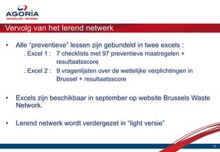 Vervolg van het lerend netwerk

•   Alle “preventieve” lessen zijn gebundeld in twee excels :
      . Excel 1 : 7 checklists met 97 preventieve maatregelen +
                  resultaatsscore
      . Excel 2 : 9 vragenlijsten over de wettelijke verplichtingen in
                  Brussel + resultaatsscore


•   Excels zijn beschikbaar in september op website Brussels Waste
    Network.

•   Lerend netwerk wordt verdergezet in “light versie”


                                                                         10
 