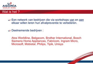 Wat is het ?

      Een netwerk van bedrijven die via workshops van en aan
      elkaar willen leren hun afvalpreventie te verbeteren.

      Deelnemende bedrijven :

      Atos Worldline, Belgacom, Brother International, Bosch
      Siemens Home Appliances, Fabricom, Ingram Micro,
      Microsoft, Mobistar, Philips, Tipik, Unisys




                                                               2
 