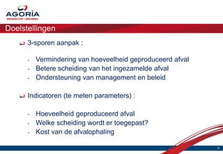 Doelstellingen
      3-sporen aanpak :

      -   Vermindering van hoeveelheid geproduceerd afval
      -   Betere scheiding van het ingezamelde afval
      -   Ondersteuning van management en beleid

      Indicatoren (te meten parameters) :

      -   Hoeveelheid geproduceerd afval
      -   Welke scheiding wordt er toegepast?
      -   Kost van de afvalophaling

                                                            3
 