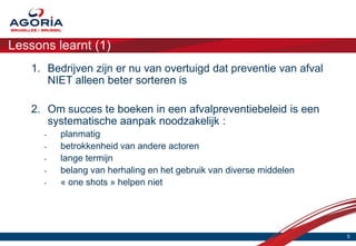 Lessons learnt (1)
    1. Bedrijven zijn er nu van overtuigd dat preventie van afval
       NIET alleen beter sorteren is

    2. Om succes te boeken in een afvalpreventiebeleid is een
       systematische aanpak noodzakelijk :
      -   planmatig
      -   betrokkenheid van andere actoren
      -   lange termijn
      -   belang van herhaling en het gebruik van diverse middelen
      -   « one shots » helpen niet




                                                                     5
 