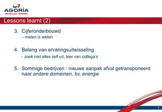 Lessons learnt (2)
    3. Cijferonderbouwd
       - meten is weten


    4. Belang van ervaringsuitwisseling
       - zoek niet alles zelf uit, leer van collega’s

    5. Sommige bedrijven : nieuwe aanpak afval getransponeerd
       naar andere domeinen, bv. energie




                                                                6
 