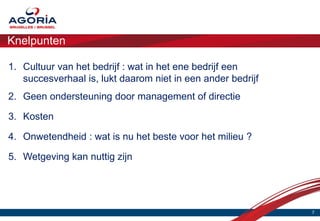 Knelpunten

1. Cultuur van het bedrijf : wat in het ene bedrijf een
   succesverhaal is, lukt daarom niet in een ander bedrijf
2. Geen ondersteuning door management of directie

3. Kosten

4. Onwetendheid : wat is nu het beste voor het milieu ?

5. Wetgeving kan nuttig zijn




                                                             7
 