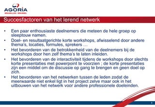 Succesfactoren van het lerend netwerk
•   Een paar enthousiaste deelnemers die meteen de hele groep op
    sleeptouw namen.
•   Doel- en resultaatgerichte korte workshops, afwisselend door andere
    thema’s, locaties, formules, sprekers …
•   Het bevorderen van de betrokkenheid van de deelnemers bij de
    workshops door hen zelf thema’s te laten inleiden.
•   Het bevorderen van de interactiviteit tijdens de workshops door slechts
    korte presentaties met powerpoint te voorzien ; de korte presentaties
    zijn een middel om de discussie op gang te brengen en geen doel op
    zich.
•   Het bevorderen van het netwerken tussen de leden zodat de
    meerwaarde niet enkel ligt in het project zelve maar ook in het
    uitbouwen van het netwerk voor andere professionele doeleinden.


                                                                              8
 