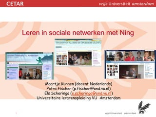 Leren in sociale netwerken met Ning




            Maartje Kunnen (docent Nederlands)
             Petra Fischer (p.fischer@ond.vu.nl)
            Els Scheringa (e.scheringa@ond.vu.nl)
        Universitaire lerarenopleiding VU Amsterdam


1
 