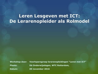 Leren Lesgeven met ICT:
De Lerarenopleider als Rolmodel
Workshop door: Voorlopersgroep lerarenopleidingen “Leren met ICT”
Plaats: Dé Onderwijsdagen, WTC Rotterdam,
Datum: 09 november 2016
 