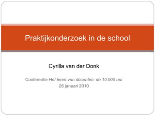 Cyrilla van der Donk Conferentie  Het leren van docenten: de 10.000 uur 26 januari 2010 Praktijkonderzoek in de school 