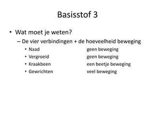 Basisstof 3
• Wat moet je weten?
– De vier verbindingen + de hoeveelheid beweging
• Naad geen beweging
• Vergroeid geen beweging
• Kraakbeen een beetje beweging
• Gewrichten veel beweging
 