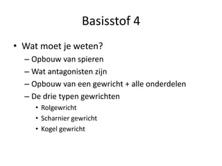 Basisstof 4
• Wat moet je weten?
– Opbouw van spieren
– Wat antagonisten zijn
– Opbouw van een gewricht + alle onderdelen
– De drie typen gewrichten
• Rolgewricht
• Scharnier gewricht
• Kogel gewricht
 