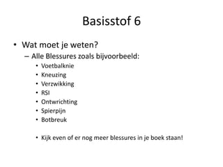 Basisstof 6
• Wat moet je weten?
– Alle Blessures zoals bijvoorbeeld:
• Voetbalknie
• Kneuzing
• Verzwikking
• RSI
• Ontwrichting
• Spierpijn
• Botbreuk
• Kijk even of er nog meer blessures in je boek staan!
 